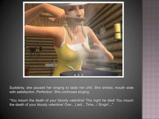 Suddenly, she paused her singing to taste her chili. She smiled, mouth wide with satisfaction. Perfection. She continued singing:"You mourn the death of your bloody valentine… The night he died… You mourn the death of your bloody valentine… One... Last... Time… Singin'..."