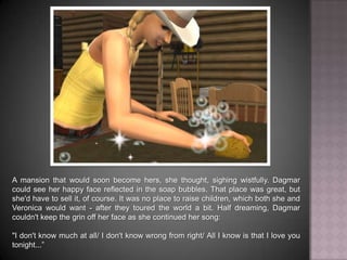 A mansion that would soon become hers, she thought, sighing wistfully. Dagmar could see her happy face reflected in the soap bubbles. That place was great, but she'd have to sell it, of course. It was no place to raise children, which both she and Veronica would want - after they toured the world a bit. Half dreaming, Dagmar couldn't keep the grin off her face as she continued her song: "I don't know much at all… I don't know wrong from right… All I know is that I love you tonight...”