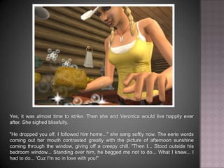 Yes, it was almost time to strike. Then she and Veronica would live happily ever after. She sighed blissfully. "He dropped you off, I followed him home..." she sang softly now. The eerie words coming out her mouth contrasted greatly with the picture of afternoon sunshine coming through the window, giving off a creepy chill. “Then I... Stood outside his bedroom window... Standing over him, he begged me not to do... What I knew... I had to do... 'Cuz I'm so in love with you!"