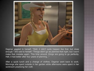 Dagmar giggled to herself. “Well, it didn't quite happen like that, but close enough,” she said to herself. “Things didn't go as planned that night, but I won't make that mistake again. This time around, things are going to go perfectly. Hell, it had better after four years of planning...” After a quick lunch and a change of clothes, Dagmar went back to work. Mornings she spent outside in her garden while afternoons were spent in her workroom practicing her craft.