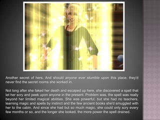 Another secret of hers. And should anyone ever stumble upon this place, they'd never find the secret rooms she worked in. Not long after she faked her death and escaped up here, she discovered a spell that let her scry and peek upon anyone in the present. Problem was, the spell was really beyond her limited magical abilities. She was powerful, but she had no teachers, learning magic and spells by instinct and the few ancient books she'd smuggled with her to the cabin. And since she had but so much magic, she could only scry every few months or so, and the longer she looked, the more power the spell drained.
