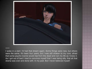 *****I woke in a start. I'd had that dream again. Some things were new, but others were the same. It's been four years, but I was still shaken to my core, afraid that some psycho townie would rise from the dead and ruin my life as I knew it. As I got out of bed I tried to convince myself that I was being silly, that all that drama was over and done with. In my past. But I never believed myself.