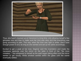 Thus, she hadn't checked up on Veronica in a long time, only allowing herself a few glimpses now and then to make sure her love was okay and that everything was going according to plan. This way, when the time was right to strike, she'd have enough power to scry as long as she wanted and set up her plans accordingly. Excited to get a peak at her love, Dagmar said the incantation and made the necessary gestures over the mirror on the table in front of her. "No more mistakes..." she whispered to herself as the spell began taking effect and the mirror started to get cloudy. White smoked swirled within the glass until the scene eventually settled.