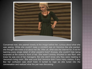 Concerned now, she peered closely at the image before her, curious about what she was seeing. While she couldn't keep a constant eye on Veronica like she wanted, she thought she knew a lot about her life. After all, what was the internet for, if not for learning every single detail of other people's lives? Anyway, she couldn't help being surprised at the scene in front of her. She wasn't entirely shocked to see Ravi; she knew he was one of her managers. But she didn't know why they were meeting in Veronica's living room. She was sure that Veronica didn't have many visitors, if any. But her confusion was short lived. It turned to rage as she tuned into the conversation and realized what the pair was discussing.