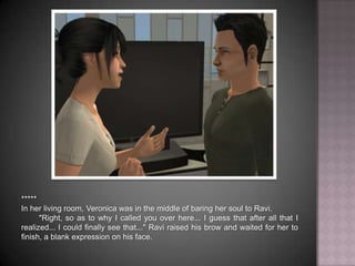 *****In her living room, Veronica was in the middle of baring her soul to Ravi."Right, so as to why I called you over here... I guess that after all that I realized... I could finally see that..." Ravi raised his brow and waited for her to finish, a blank expression on his face.