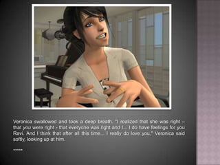 Veronica swallowed and took a deep breath. "I realized that she was right – that you were right - that everyone was right and I... I do have feelings for you Ravi. And I think that after all this time... I really do love you," Veronica said softly, looking up at him.*****