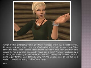 "When the hell did that happen?!" She finally managed to get out. "I can't believe it. I turn my back for one second and she's already involved with someone else." She shook her head. "I can't believe this! And how could I not have seen it? I must have scryed for her a hundred times and I never saw a thing! I've been upstaged by a moron again! AND it just had to be that stupid, conniving backstabber. He's so going to pay for this. Most definitely. Why I'll-" And Dagmar went on like that for a while, completely drowning out Ravi's response. *****