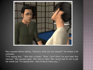 Ravi paused before asking, "Veronica, what are you saying?" He looked a bit confused."I-I'm saying that..." She took a breath. "Wow, I don't think I've ever been this nervous." She paused again. She tried to relax; Ravi would wait for her to get her words out. "I'm saying that... that I'd like to marry you..."