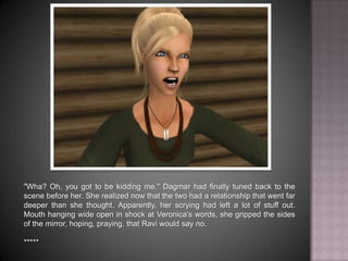 "Wha? Oh, you got to be kidding me." Dagmar had finally tuned back to the scene before her. She realized now that the two had a relationship that went far deeper than she thought. Apparently, her scrying had left a lot of stuff out. Mouth hanging wide open in shock at Veronica's words, she gripped the sides of the mirror, hoping, praying, that Ravi would say no. *****