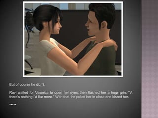 But of course he didn't. Ravi waited for Veronica to open her eyes, then flashed her a huge grin. "V, there's nothing I'd like more." With that, he pulled her in close and kissed her.*****