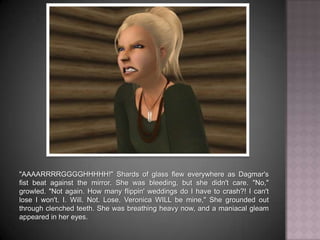 "AAAARRRRGGGGHHHHH!" Shards of glass flew everywhere as Dagmar's fist beat against the mirror. She was bleeding, but she didn't care. "No," growled. "Not again. How many flippin' weddings do I have to crash?! I can't lose - I won't. I. Will. Not. Lose. Veronica WILL be mine," She grounded out through clenched teeth. She was breathing heavy now, and a maniacal gleam appeared in her eyes.