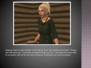 Dagmar tried to calm herself. "I can still do this," she reassured herself. "Things can still work out - I just have to speed things up a bit... And add one more step to my plans. Get rid of one more nuisance. Eradicate one more anomaly."