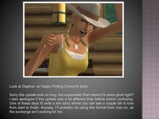 Look at Dagmar, so happy Finding Consort's back. Sorry this update took so long, but supposedly that means it's extra good right? I also apologize if this update was a bit different than before and/or confusing. One of these days I'll write a sim story where you can see a couple fall in love from start to finish. Anyway, I’ll probably be using this format from now on, as the exchange isn’t working for me.
