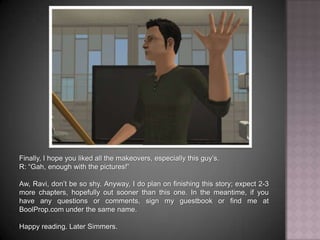 Finally, I hope you liked all the makeovers, especially this guy’s.R: “Gah, enough with the pictures!”Aw, Ravi, don’t be so shy. Anyway, I do plan on finishing this story; expect 2-3 more chapters, hopefully out sooner than this one. In the meantime, if you have any questions or comments, sign my guestbook or find me at BoolProp.com under the same name. Happy reading. Later Simmers.
