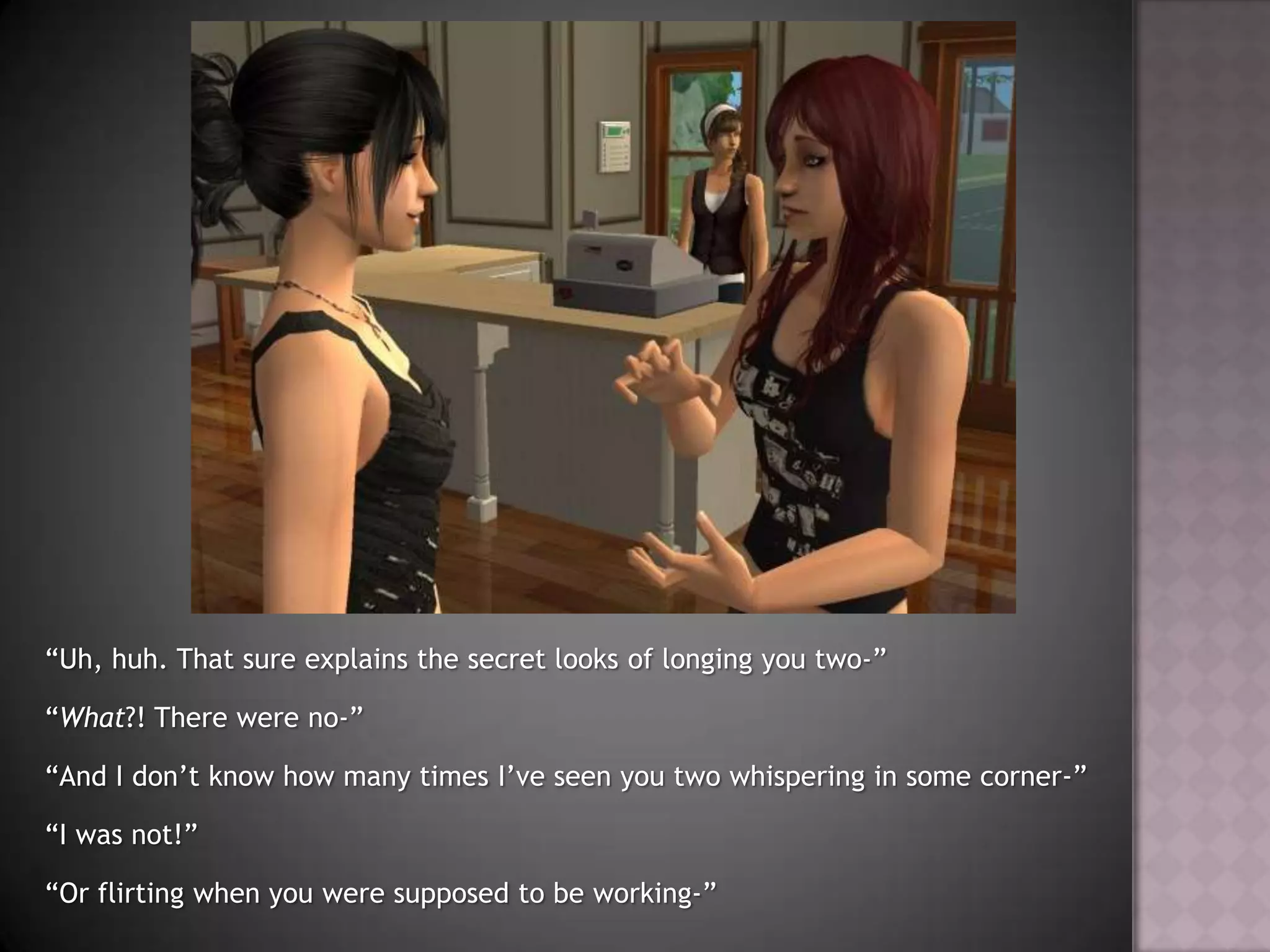 “Uh, huh. That sure explains the secret looks of longing you two-”“What?! There were no-”“And I don’t know how many times I’ve seen you two whispering in some corner-”“I was not!”“Or flirting when you were supposed to be working-”