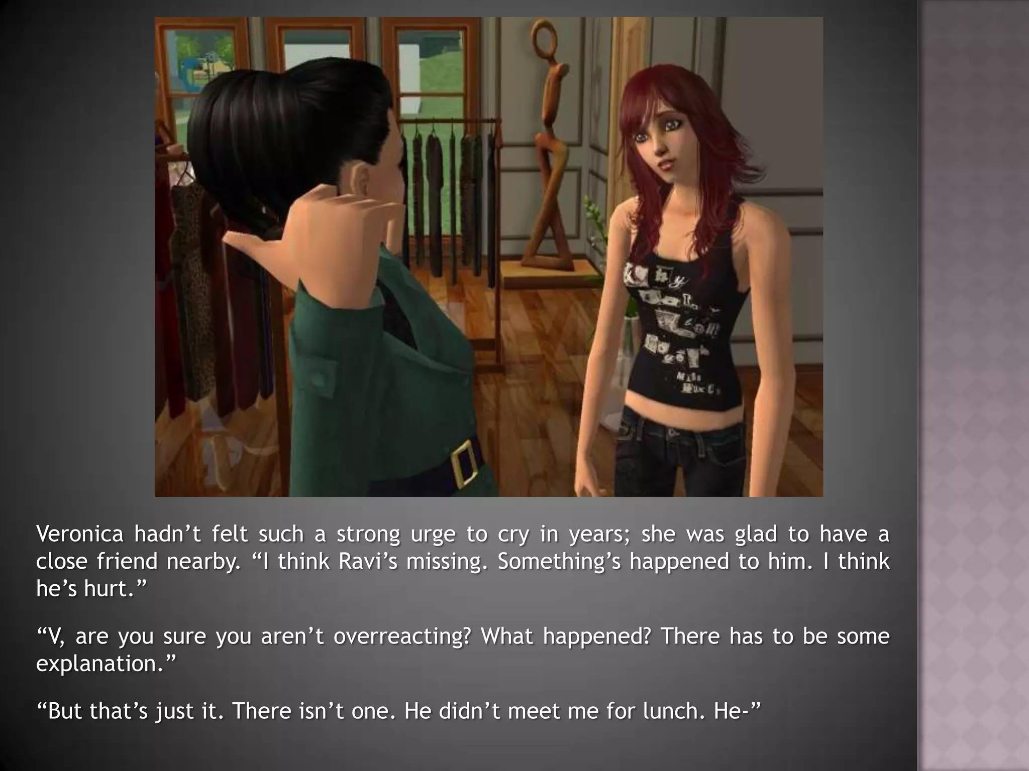Veronica hadn’t felt such a strong urge to cry in years; she was glad to have a close friend nearby. “I think Ravi’s missing. Something’s happened to him. I think he’s hurt.”“V, are you sure you aren’t overreacting? What happened? There has to be some explanation.”“But that’s just it. There isn’t one. He didn’t meet me for lunch. He-”