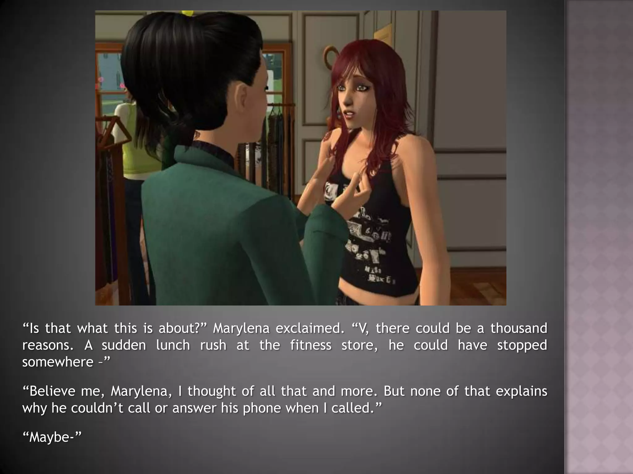 “Is that what this is about?” Marylena exclaimed. “V, there could be a thousand reasons. A sudden lunch rush at the fitness store, he could have stopped somewhere –”“Believe me, Marylena, I thought of all that and more. But none of that explains why he couldn’t call or answer his phone when I called.”“Maybe-”