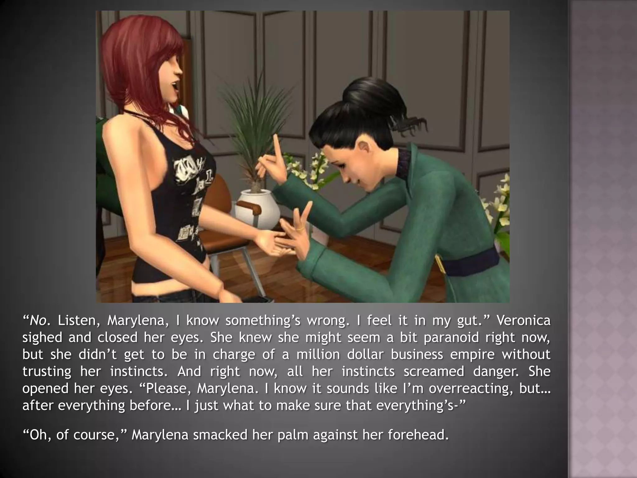 “No. Listen, Marylena, I know something’s wrong. I feel it in my gut.” Veronica sighed and closed her eyes. She knew she might seem a bit paranoid right now, but she didn’t get to be in charge of a million dollar business empire without trusting her instincts. And right now, all her instincts screamed danger. She opened her eyes. “Please, Marylena. I know it sounds like I’m overreacting, but… after everything before… I just what to make sure that everything’s-”“Oh, of course,” Marylena smacked her palm against her forehead.