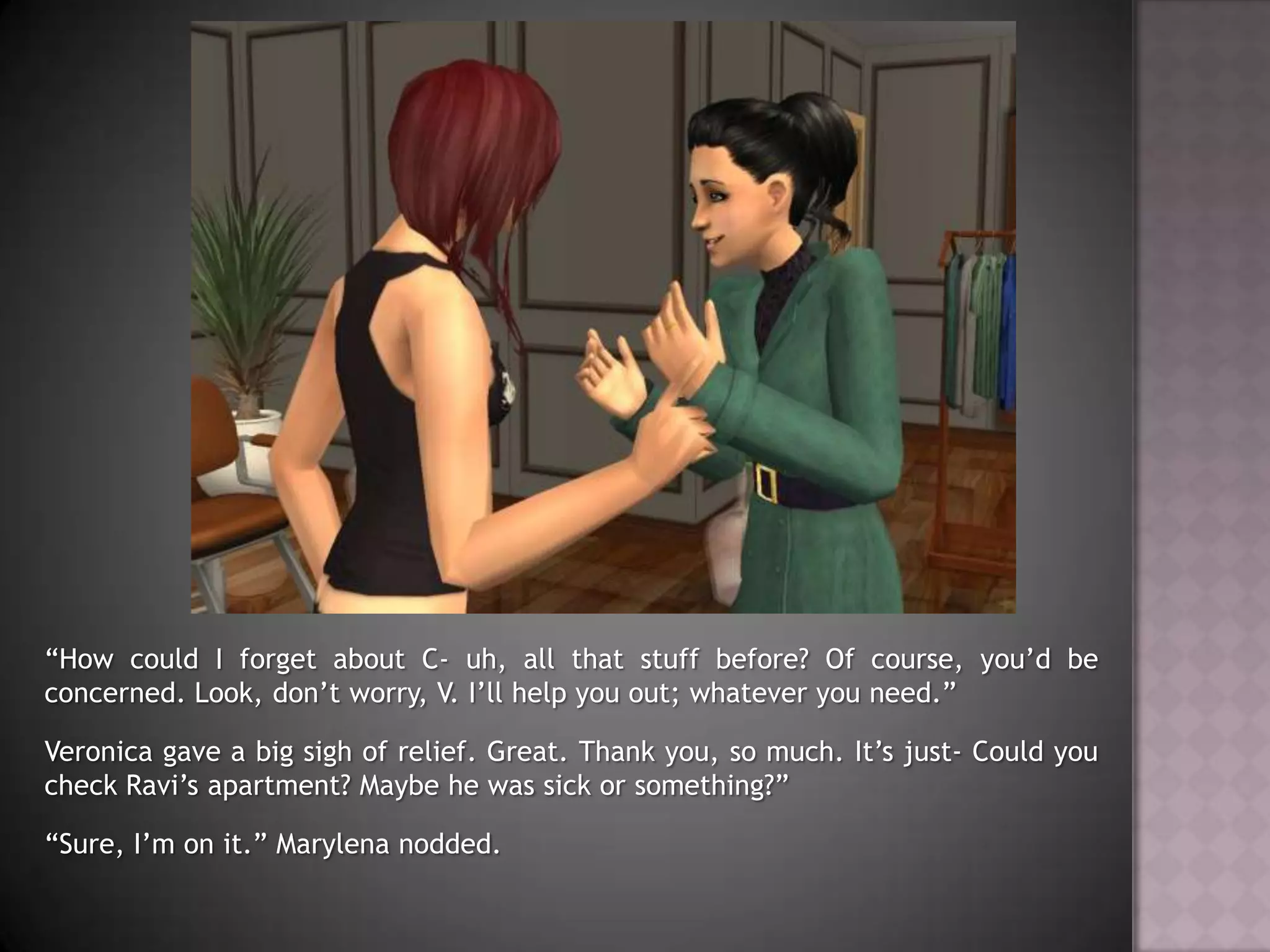 “How could I forget about C- uh, all that stuff before? Of course, you’d be concerned. Look, don’t worry, V. I’ll help you out; whatever you need.”Veronica gave a big sigh of relief. Great. Thank you, so much. It’s just- Could you check Ravi’s apartment? Maybe he was sick or something?”“Sure, I’m on it.” Marylena nodded.