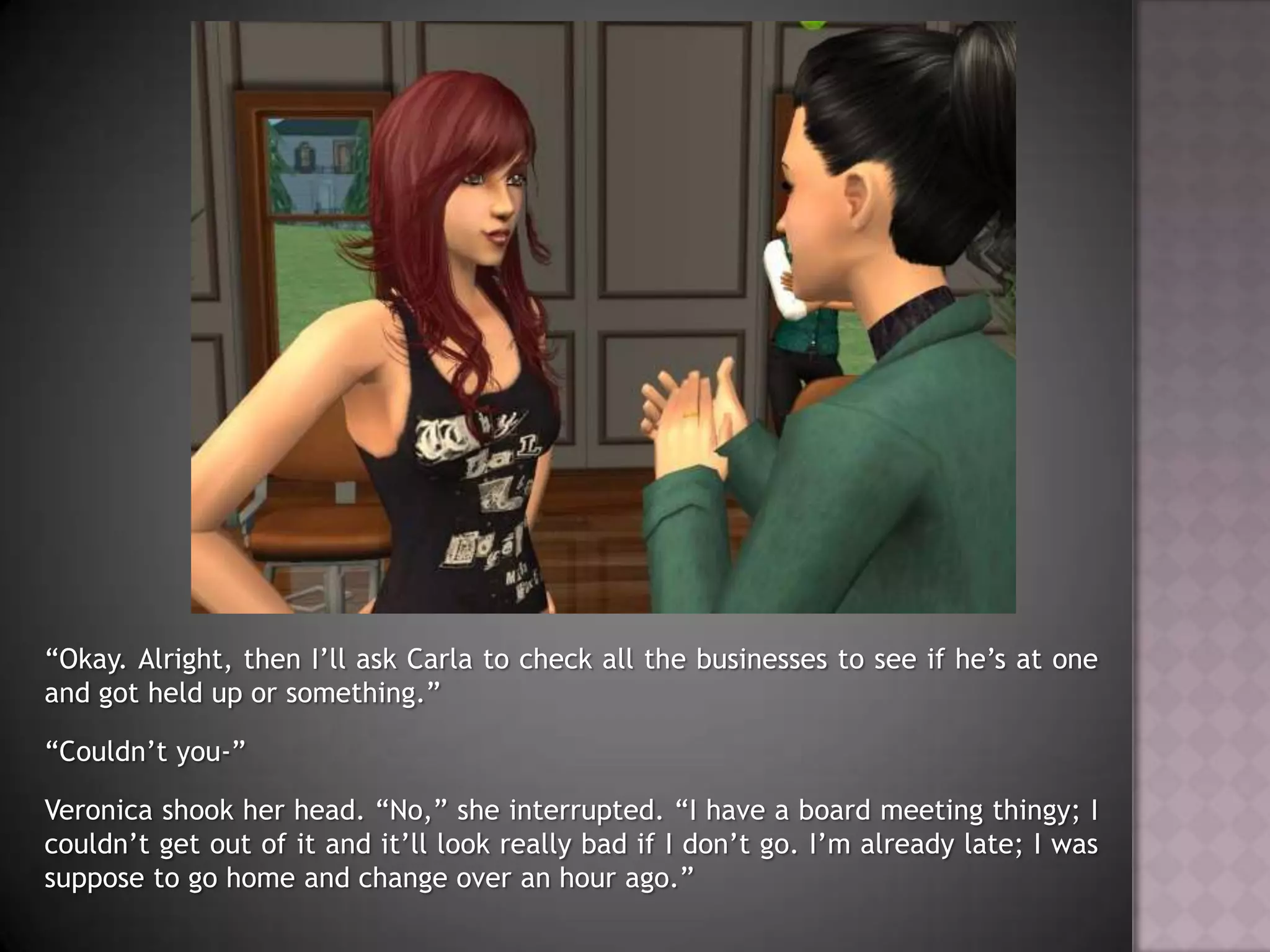 “Okay. Alright, then I’ll ask Carla to check all the businesses to see if he’s at one and got held up or something.”“Couldn’t you-”Veronica shook her head. “No,” she interrupted. “I have a board meeting thingy; I couldn’t get out of it and it’ll look really bad if I don’t go. I’m already late; I was suppose to go home and change over an hour ago.”