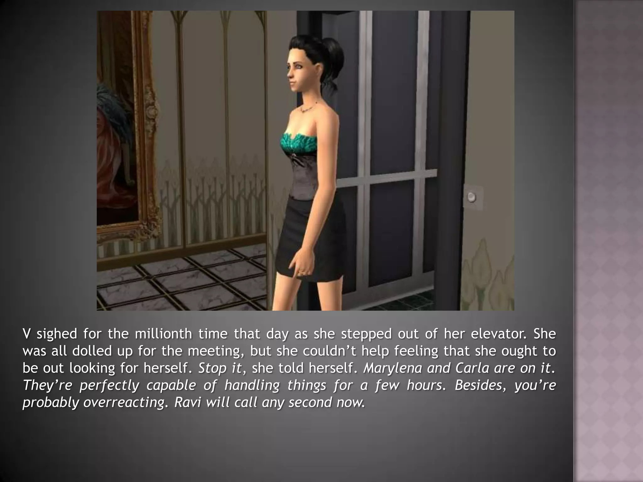 V sighed for the millionth time that day as she stepped out of her elevator. She was all dolled up for the meeting, but she couldn’t help feeling that she ought to be out looking for herself. Stop it, she told herself. Marylena and Carla are on it. They’re perfectly capable of handling things for a few hours. Besides, you’re probably overreacting. Ravi will call any second now.