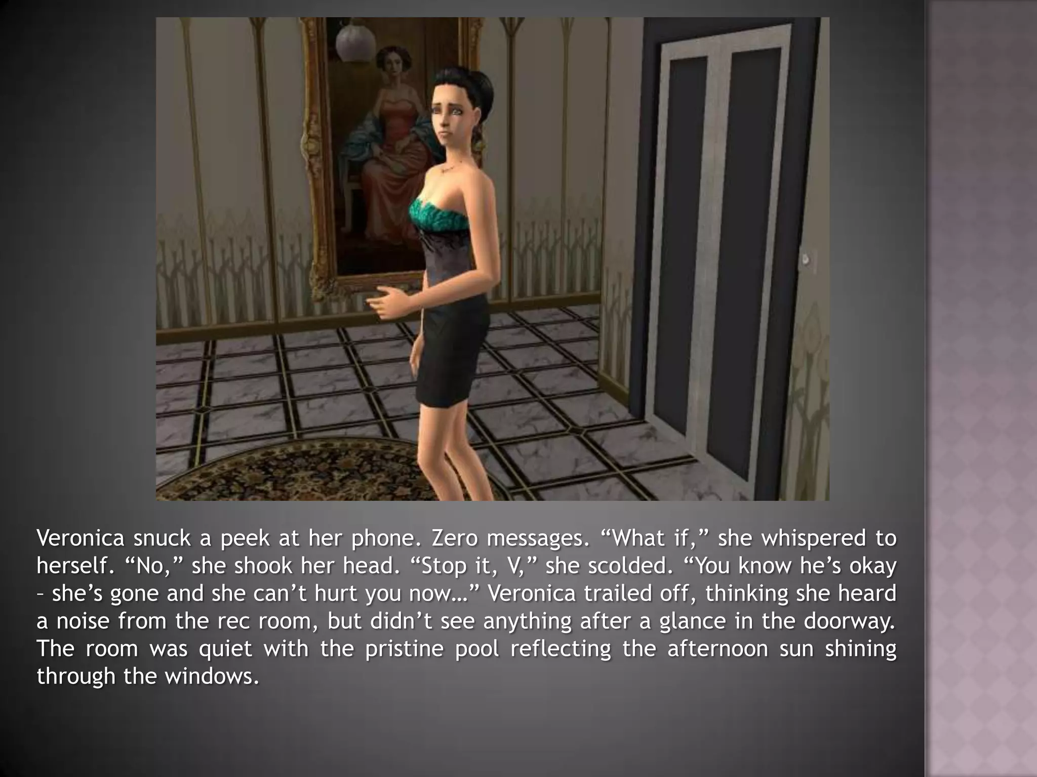 Veronica snuck a peek at her phone. Zero messages. “What if,” she whispered to herself.“No,” she shook her head. “Stop it, V,” she scolded. “You know he’s okay – she’s gone and she can’t hurt you now…” Veronica trailed off, thinking she heard a noise from the rec room, but didn’t see anything after a glance in the doorway. The room was quiet with the pristine pool reflecting the afternoon sun shining through the windows.