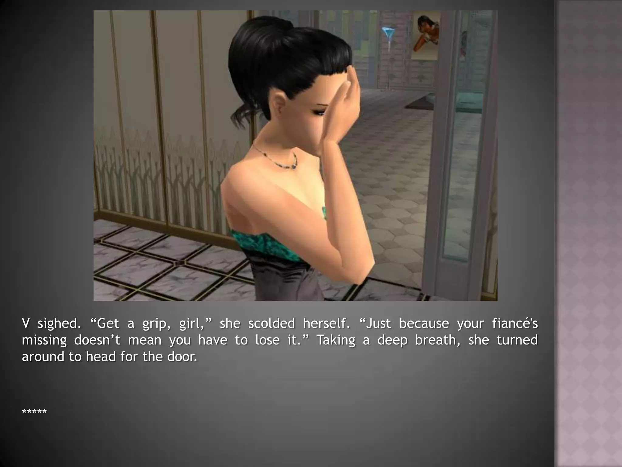 V sighed. “Get a grip, girl,” she scolded herself. “Just because your fiancé's missing doesn’t mean you have to lose it.” Taking a deep breath, she turned around to head for the door.*****