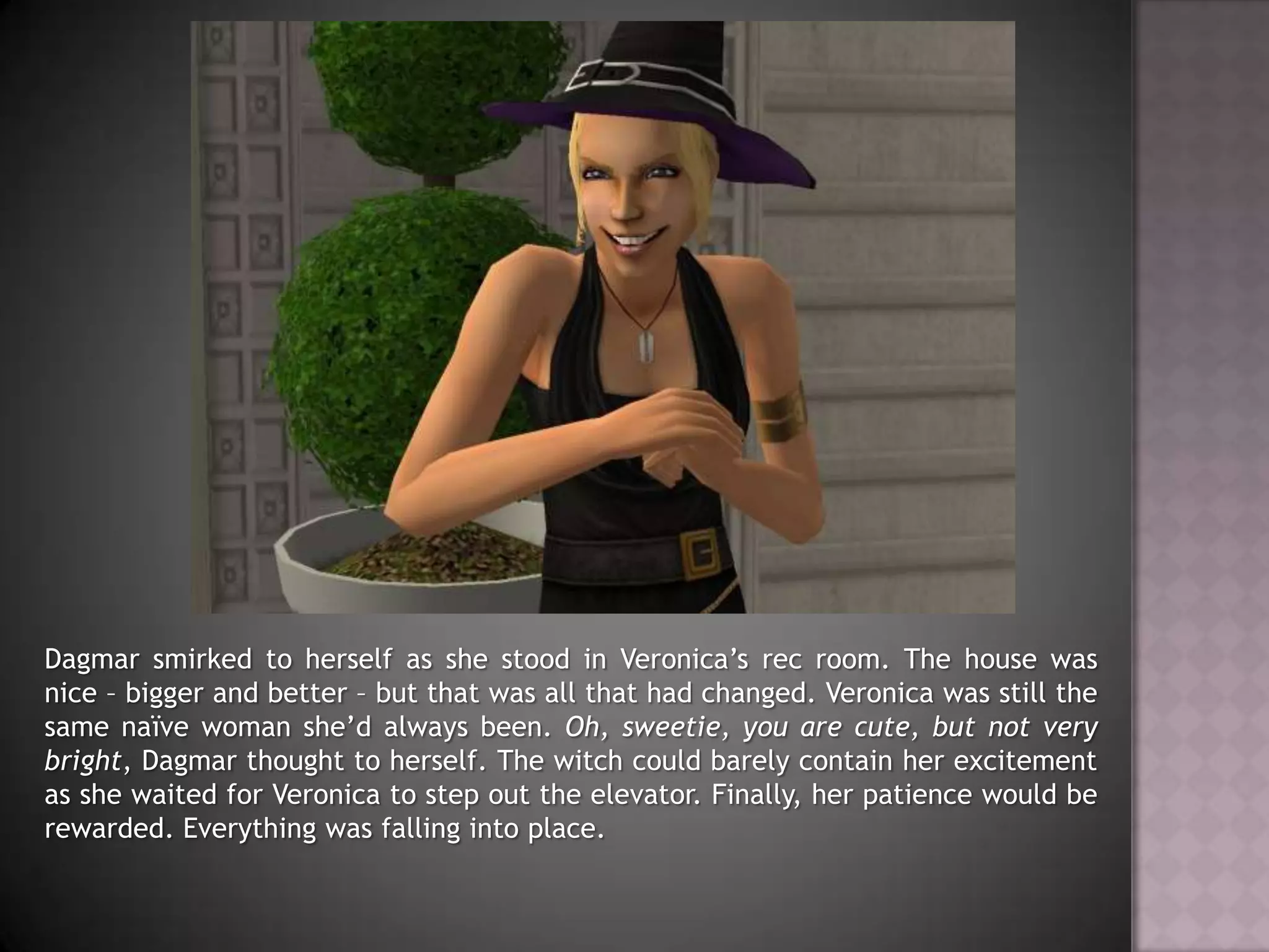 Dagmar smirked to herself as she stood in Veronica’s rec room. The house was nice – bigger and better – but that was all that had changed. Veronica was still the same naïve woman she’d always been. Oh, sweetie, you are cute, but not very bright, Dagmar thought to herself. The witch could barely contain her excitement as she waited for Veronica to step out the elevator. Finally, her patience would be rewarded. Everything was falling into place.