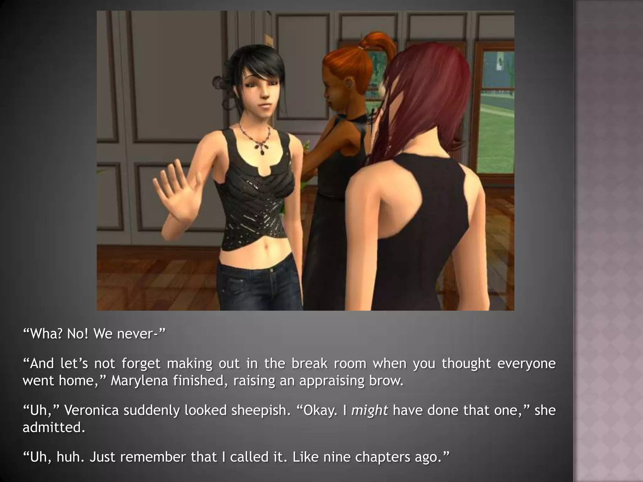 “Wha? No! We never-”“And let’s not forget making out in the break room when you thought everyone went home,” Marylena finished, raising an appraising brow.“Uh,” Veronica suddenly looked sheepish. “Okay. I might have done that one,” she admitted.“Uh, huh. Just remember that I called it. Like nine chapters ago.”