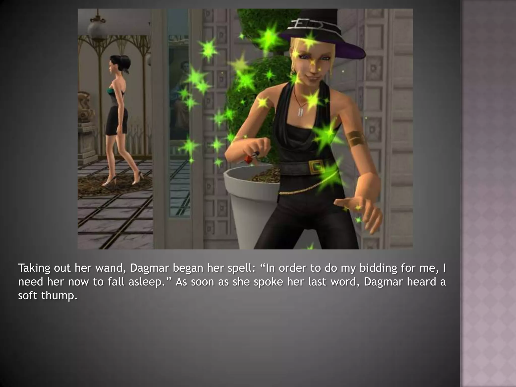 Taking out her wand, Dagmar began her spell: “In order to do my bidding for me, I need her now to fall asleep.” As soon as she spoke her last word, Dagmar heard a soft thump.
