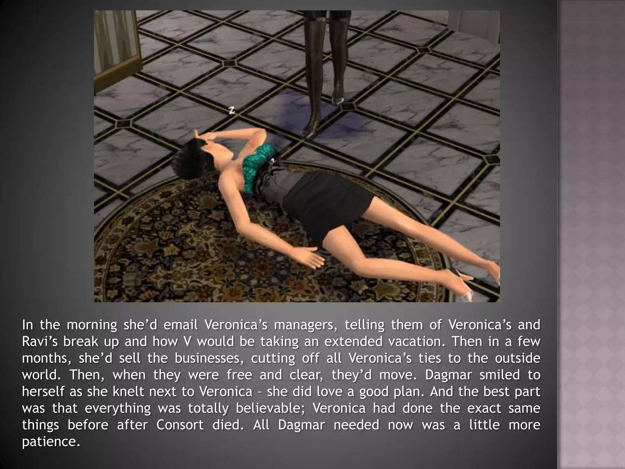 In the morning she’d email Veronica’s managers, telling them of Veronica’s and Ravi’s break up and how V would be taking an extended vacation. Then in a few months, she’d sell the businesses, cutting off all Veronica’s ties to the outside world. Then, when they were free and clear, they’d move. Dagmar smiled to herself as she knelt next to Veronica – she did love a good plan. And the best part was that everything was totally believable; Veronica had done the exact same things before after Consort died. All Dagmar needed now was a little more patience.