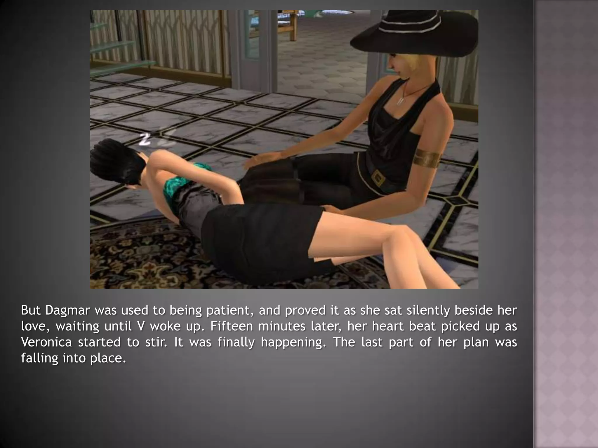 But Dagmar was used to being patient, and proved it as she sat silently beside her love, waiting until V woke up. Fifteen minutes later, her heart beat picked up as Veronica started to stir. It was finally happening. The last part of her plan was falling into place.
