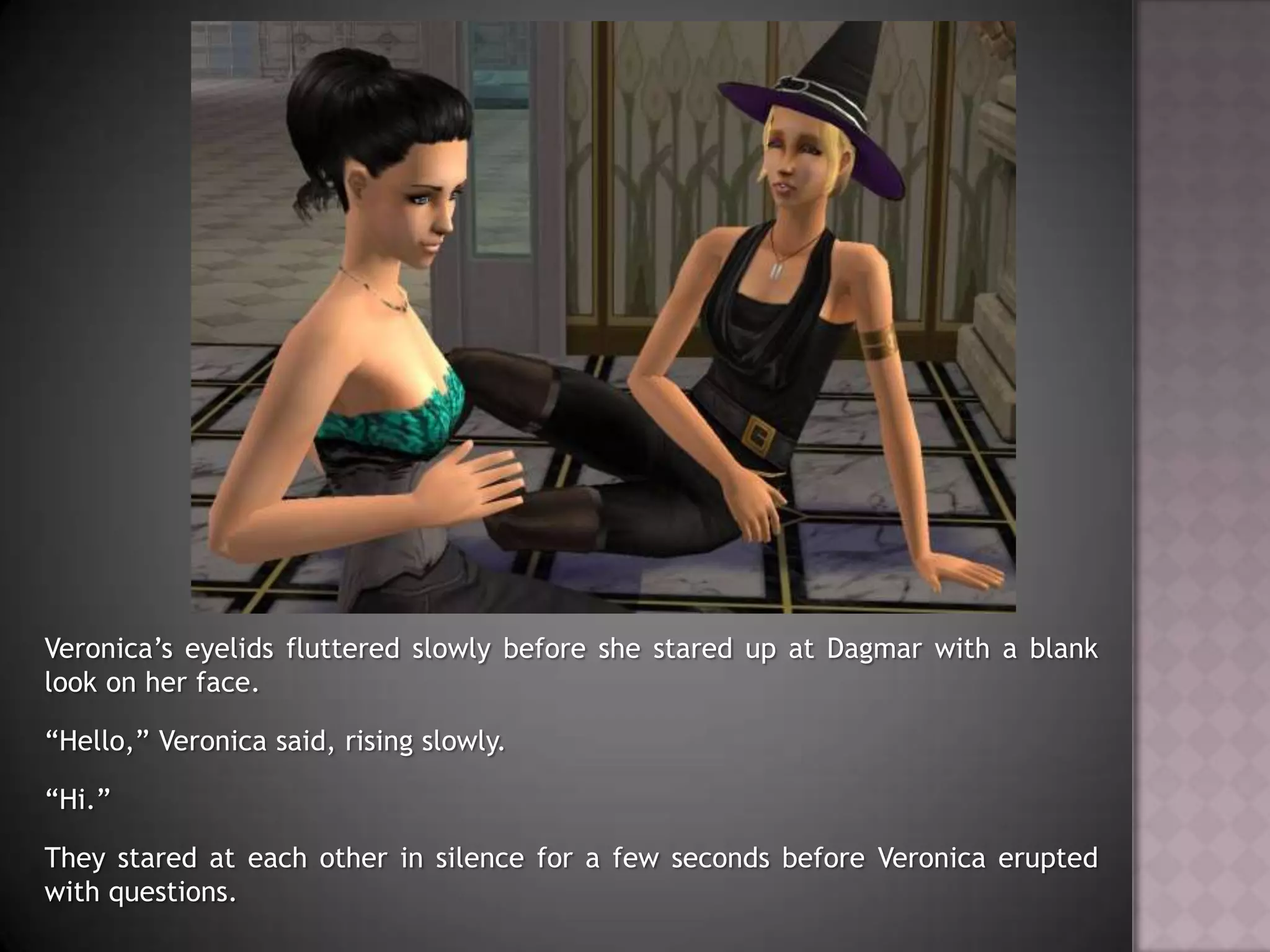 Veronica’s eyelids fluttered slowly before she stared up at Dagmar with a blank look on her face.“Hello,” Veronica said, rising slowly.“Hi.”They stared at each other in silence for a few seconds before Veronica erupted with questions.