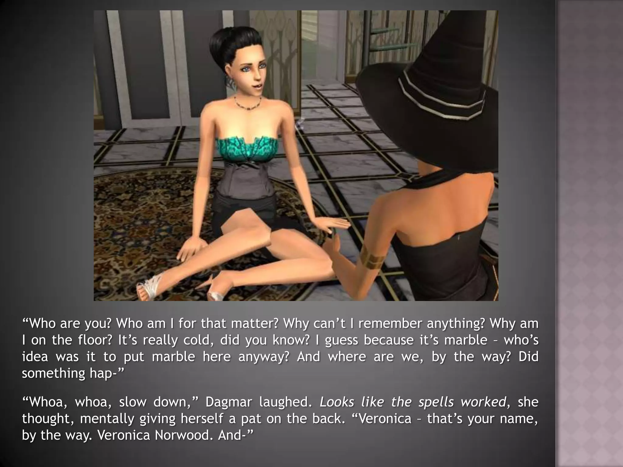 “Who are you? Who am I for that matter? Why can’t I remember anything? Why am I on the floor? It’s really cold, did you know? I guess because it’s marble – who’s idea was it to put marble here anyway? And where are we, by the way? Did something hap-”“Whoa, whoa, slow down,” Dagmar laughed. Looks like the spells worked, she thought, mentally giving herself a pat on the back. “Veronica – that’s your name, by the way. Veronica Norwood. And-”