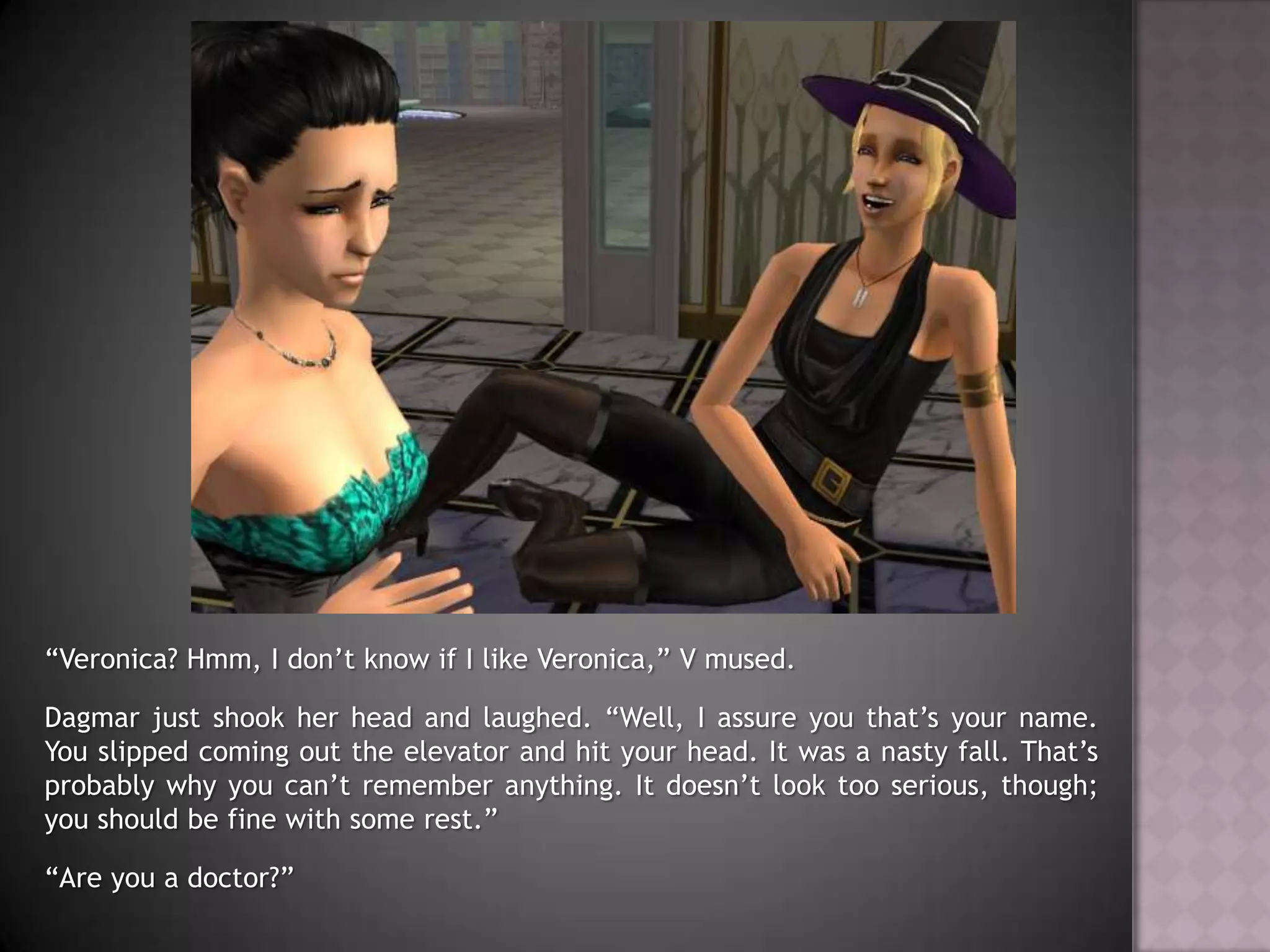 “Veronica? Hmm, I don’t know if I like Veronica,” V mused.Dagmar just shook her head and laughed. “Well, I assure you that’s your name. You slipped coming out the elevator and hit your head. It was a nasty fall. That’s probably why you can’t remember anything. It doesn’t look too serious, though; you should be fine with some rest.”“Are you a doctor?”