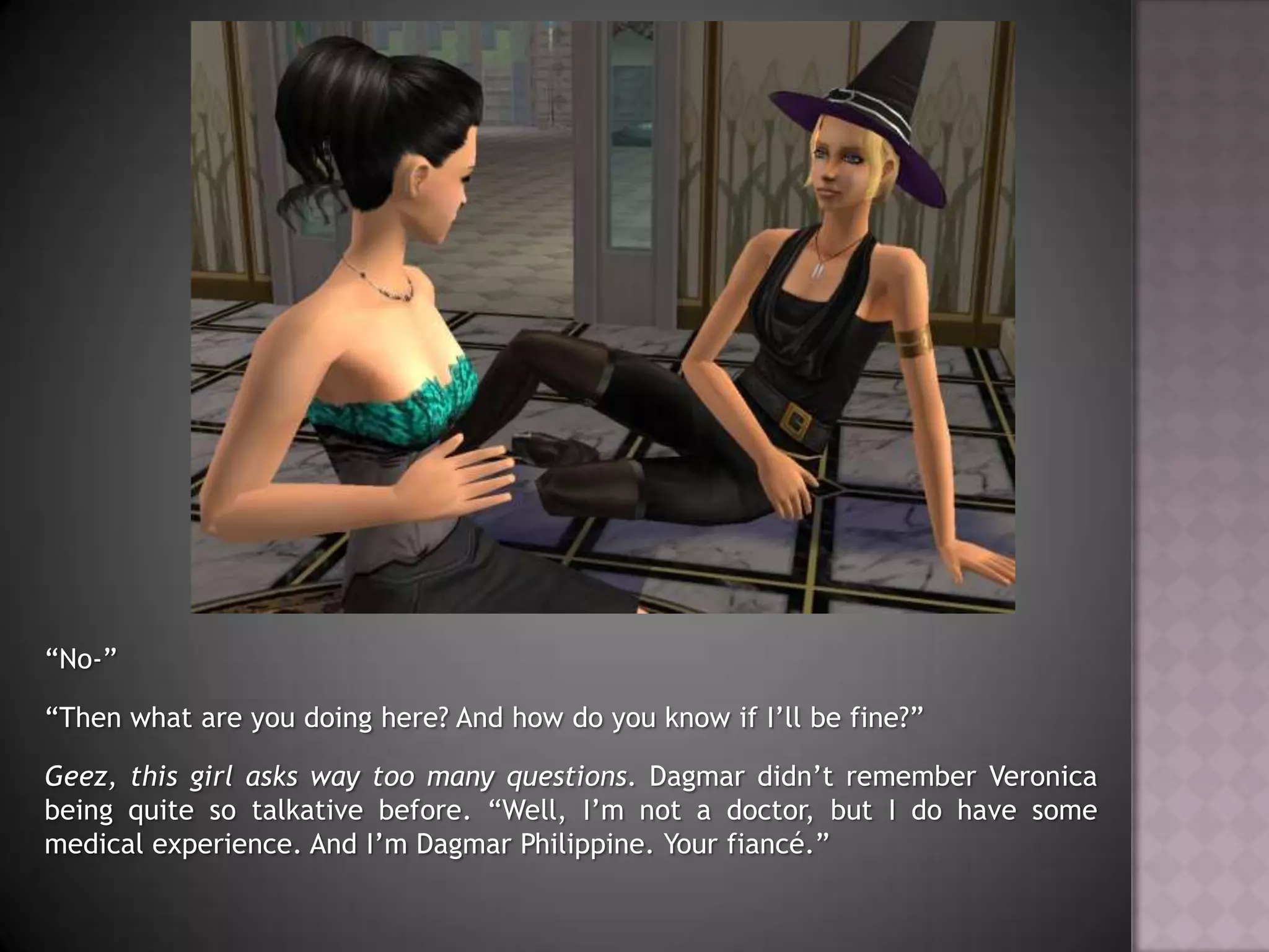 “No-”“Then what are you doing here? And how do you know if I’ll be fine?”Geez, this girl asks way too many questions. Dagmar didn’t remember Veronica being quite so talkative before. “Well, I’m not a doctor, but I do have some medical experience. And I’m Dagmar Philippine. Your fiancé.”