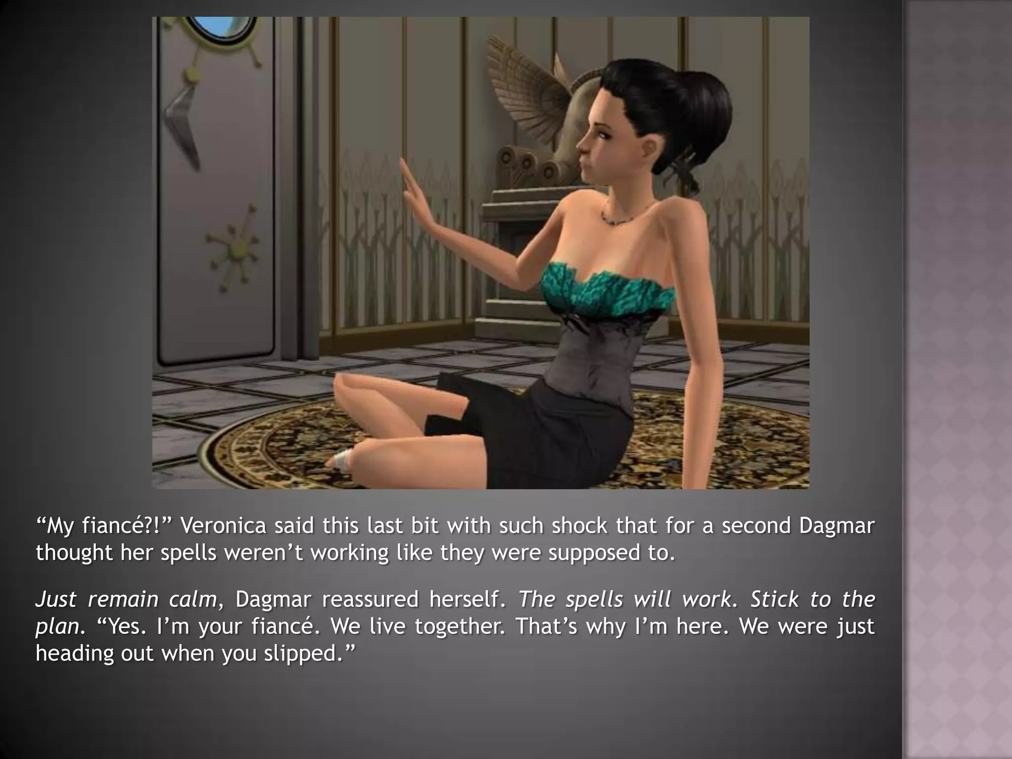 “My fiancé?!” Veronica said this last bit with such shock that for a second Dagmar thought her spells weren’t working like they were supposed to.Just remain calm, Dagmar reassured herself. The spells will work. Stick to the plan. “Yes. I’m your fiancé. We live together. That’s why I’m here. We were just heading out when you slipped.”