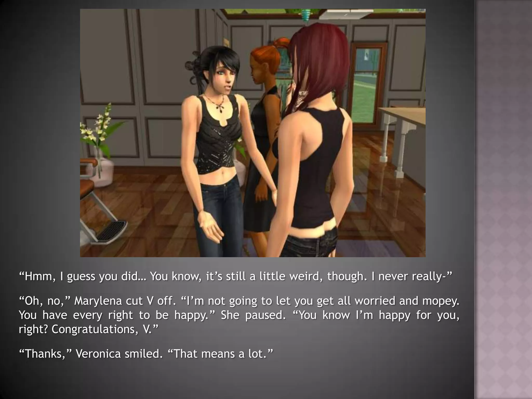 “Hmm, I guess you did… You know, it’s still a little weird, though. I never really-”“Oh, no,” Marylena cut V off. “I’m not going to let you get all worried and mopey. You have every right to be happy.” She paused. “You know I’m happy for you, right? Congratulations, V.”“Thanks,” Veronica smiled. “That means a lot.”