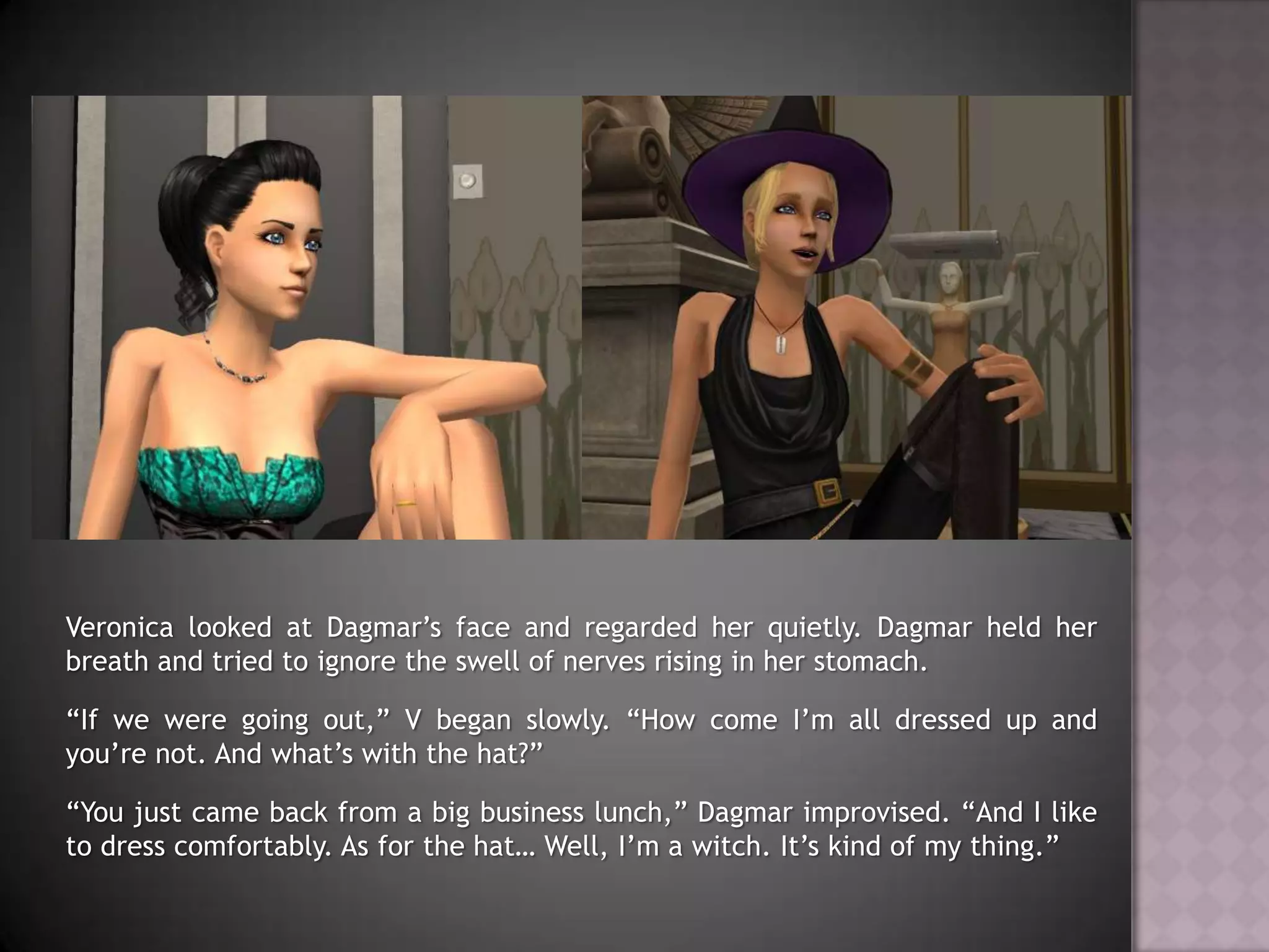 Veronica looked at Dagmar’s face and regarded her quietly. Dagmar held her breath and tried to ignore the swell of nerves rising in her stomach.“If we were going out,” V began slowly. “How come I’m all dressed up and you’re not. And what’s with the hat?”“You just came back from a big business lunch,” Dagmar improvised. “And I like to dress comfortably. As for the hat… Well, I’m a witch. It’s kind of my thing.”