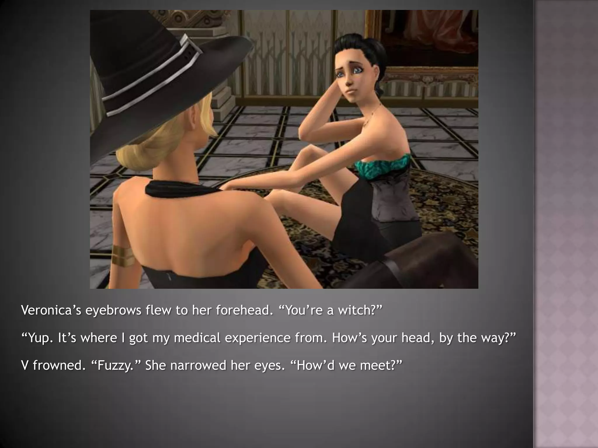Veronica’s eyebrows flew to her forehead. “You’re a witch?”“Yup. It’s where I got my medical experience from. How’s your head, by the way?”V frowned. “Fuzzy.” She narrowed her eyes. “How’d we meet?”