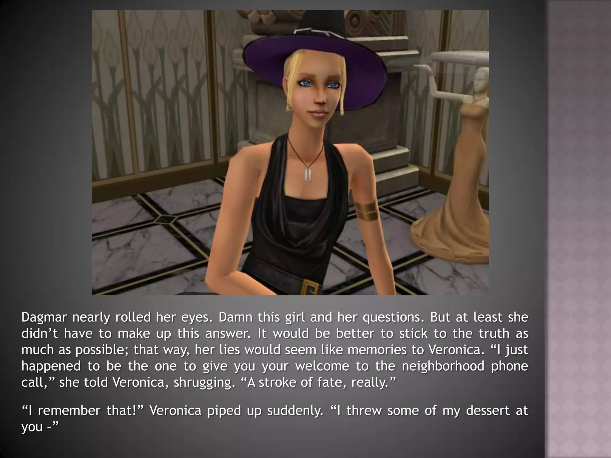 Dagmar nearly rolled her eyes. Damn this girl and her questions. But at least she didn’t have to make up this answer. It would be better to stick to the truth as much as possible; that way, her lies would seem like memories to Veronica. “I just happened to be the one to give you your welcome to the neighborhood phone call,” she told Veronica, shrugging. “A stroke of fate, really.”“I remember that!” Veronica piped up suddenly. “I threw some of my dessert at you –”