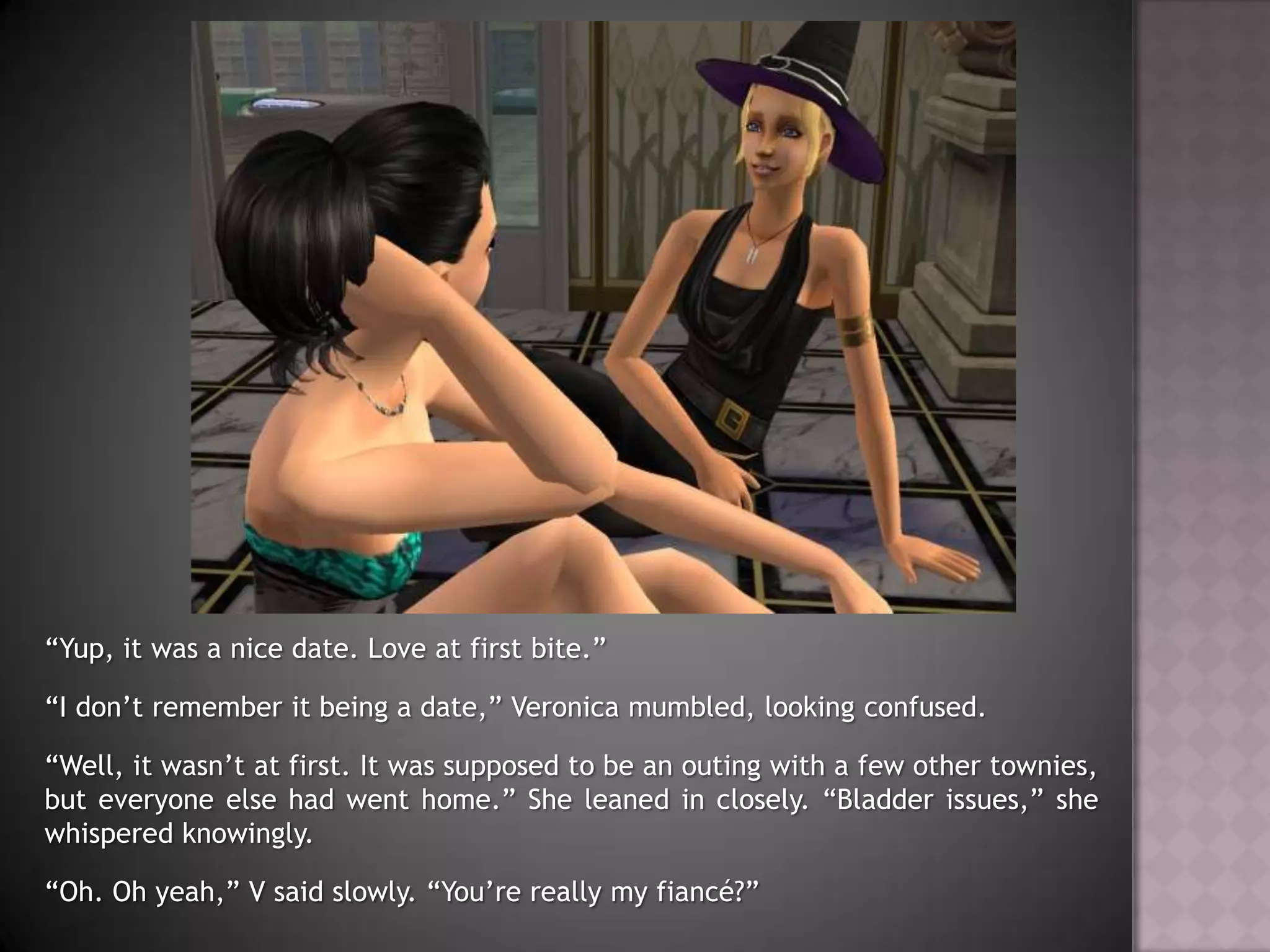“Yup, it was a nice date. Love at first bite.”“I don’t remember it being a date,” Veronica mumbled, looking confused.“Well, it wasn’t at first. It was supposed to be an outing with a few other townies, but everyone else had went home.” She leaned in closely. “Bladder issues,” she whispered knowingly.“Oh. Oh yeah,” V said slowly. “You’re really my fiancé?”