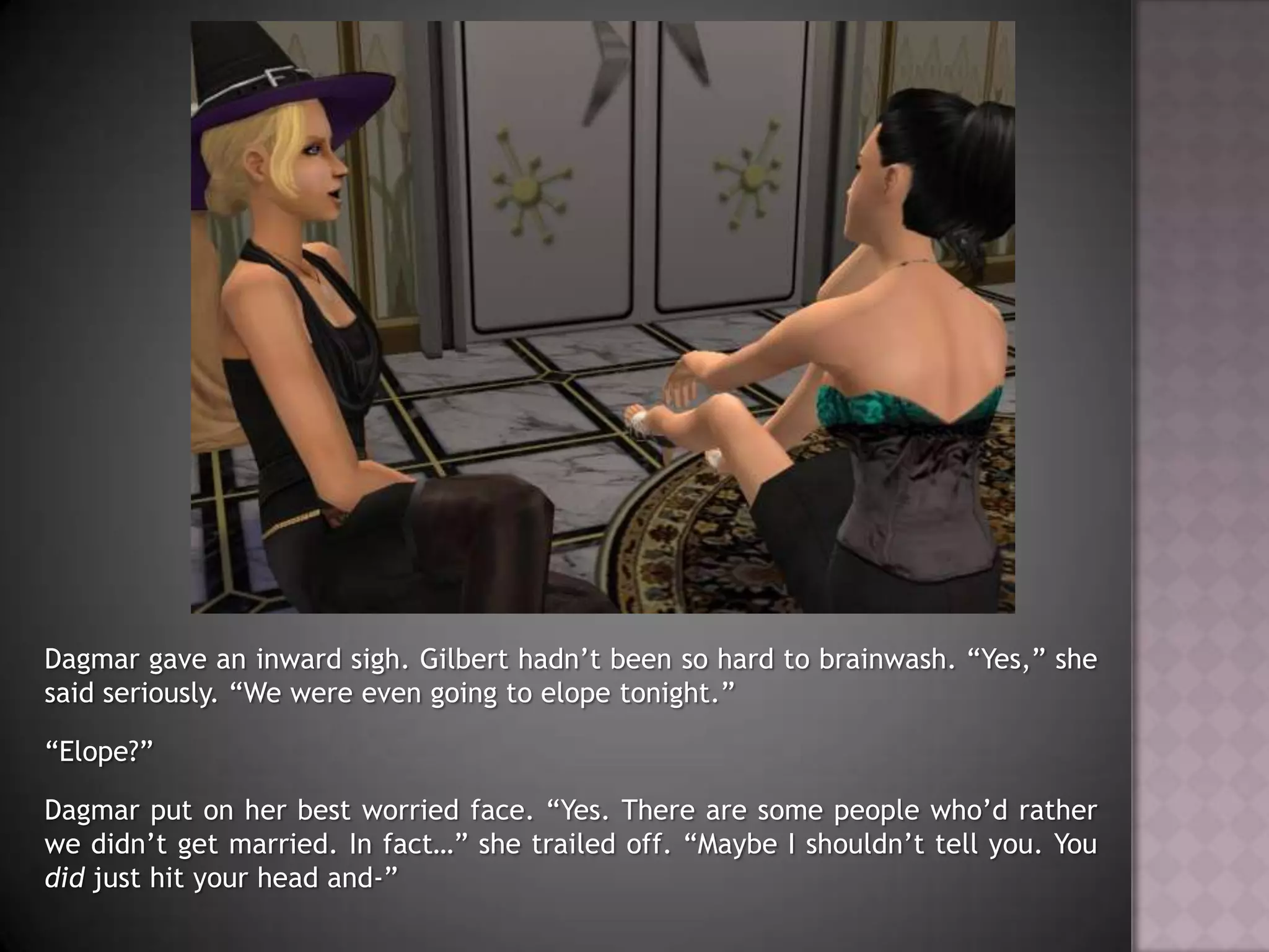 Dagmar gave an inward sigh. Gilbert hadn’t been so hard to brainwash. “Yes,” she said seriously. “We were even going to elope tonight.”“Elope?”Dagmar put on her best worried face. “Yes. There are some people who’d rather we didn’t get married. In fact…” she trailed off. “Maybe I shouldn’t tell you. You did just hit your head and-”