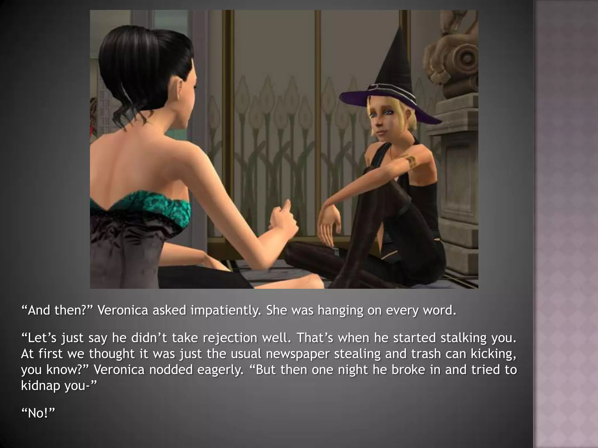 “And then?” Veronica asked impatiently. She was hanging on every word.“Let’s just say he didn’t take rejection well. That’s when he started stalking you. At first we thought it was just the usual newspaper stealing and trash can kicking, you know?” Veronica nodded eagerly. “But then one night he broke in and tried to kidnap you-”“No!”