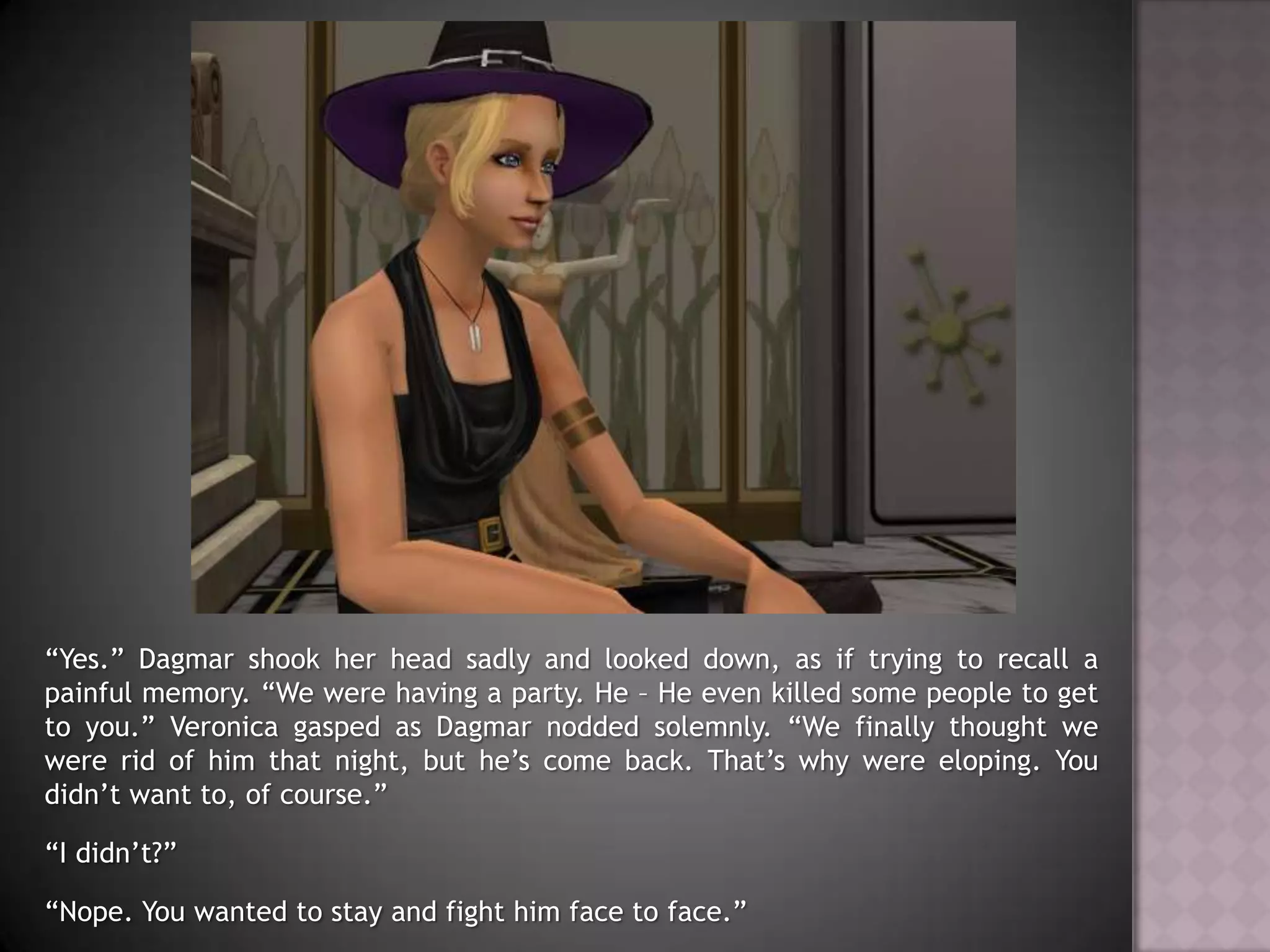 “Yes.” Dagmar shook her head sadly and looked down, as if trying to recall a painful memory. “We were having a party. He – He even killed some people to get to you.” Veronica gasped as Dagmar nodded solemnly. “We finally thought we were rid of him that night, but he’s come back. That’s why were eloping. You didn’t want to, of course.”“I didn’t?”“Nope. You wanted to stay and fight him face to face.”