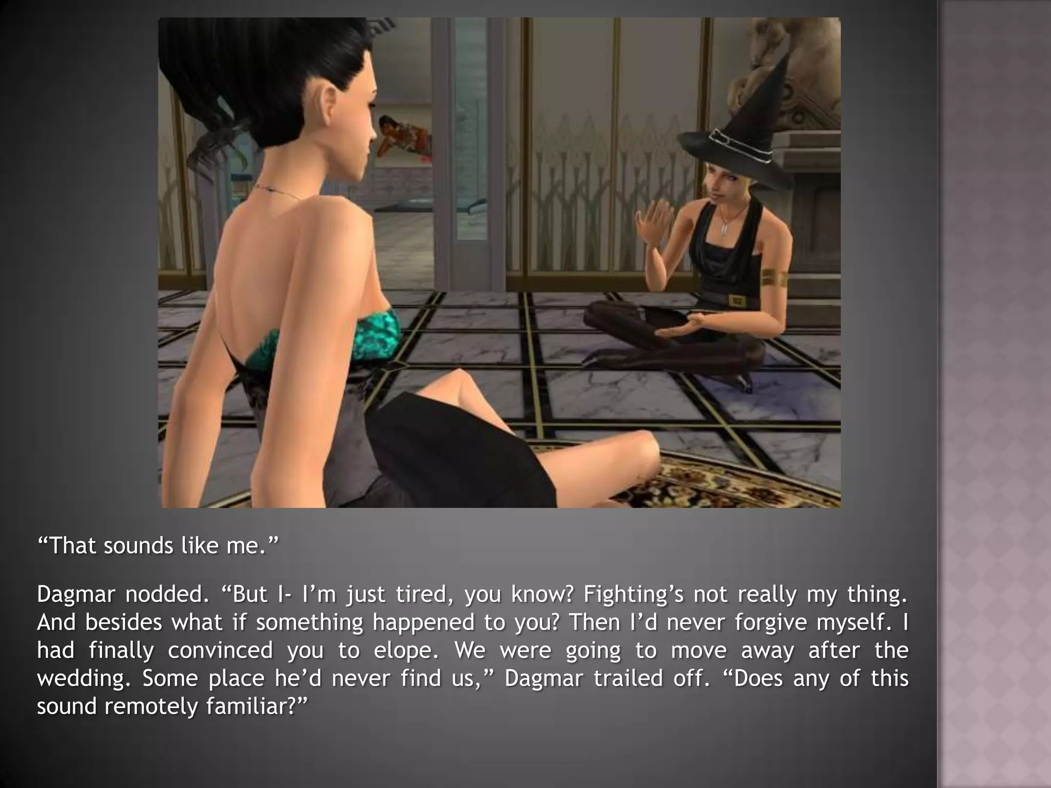 “That sounds like me.”Dagmar nodded. “But I- I’m just tired, you know? Fighting’s not really my thing. And besides what if something happened to you? Then I’d never forgive myself. I had finally convinced you to elope. We were going to move away after the wedding. Some place he’d never find us,” Dagmar trailed off. “Does any of this sound remotely familiar?”