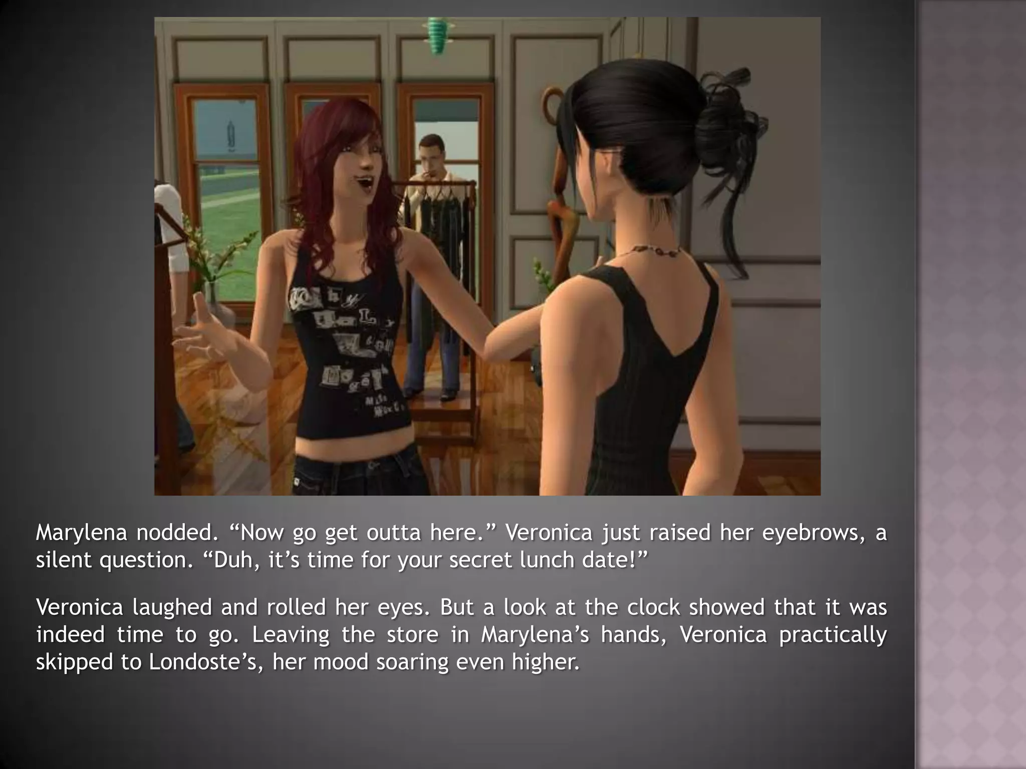 Marylena nodded. “Now go get outta here.” Veronica just raised her eyebrows, a silent question. “Duh, it’s time for your secret lunch date!”Veronica laughed and rolled her eyes. But a look at the clock showed that it was indeed time to go. Leaving the store in Marylena’s hands, Veronica practically skipped to Londoste’s, her mood soaring even higher.
