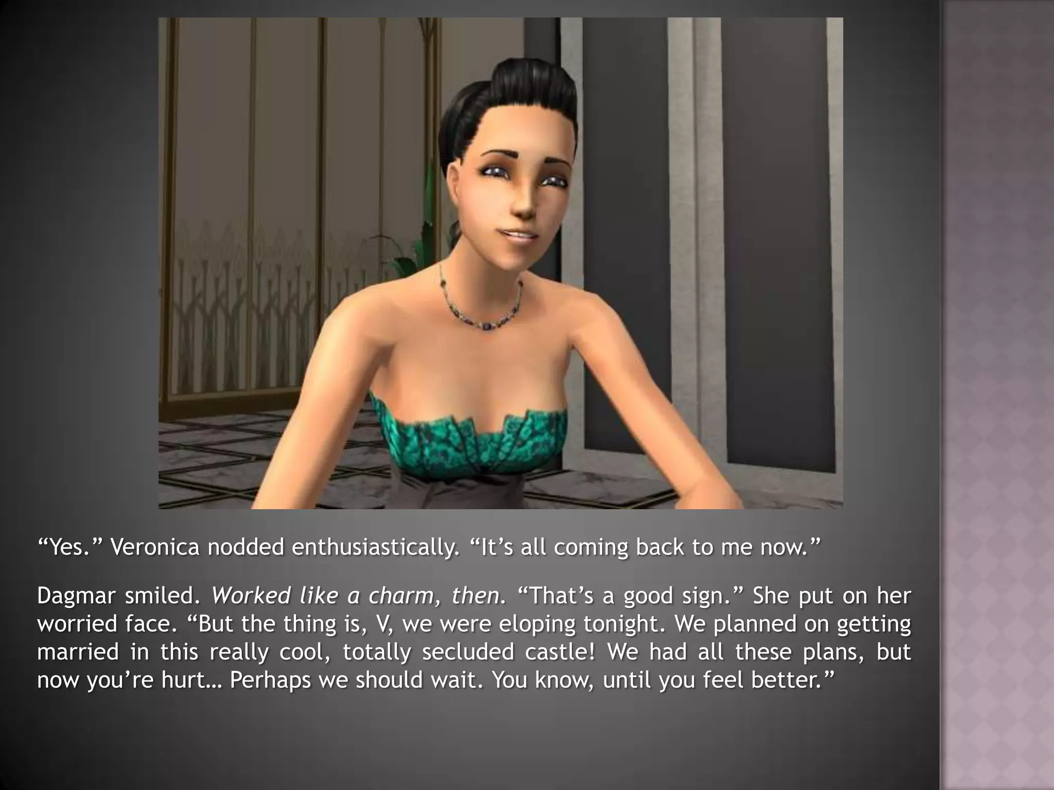 “Yes.” Veronica nodded enthusiastically. “It’s all coming back to me now.”Dagmar smiled. Worked like a charm, then. “That’s a good sign.” She put on her worried face. “But the thing is, V, we were eloping tonight. We planned on getting married in this really cool, totally secluded castle! We had all these plans, but now you’re hurt… Perhaps we should wait. You know, until you feel better.”