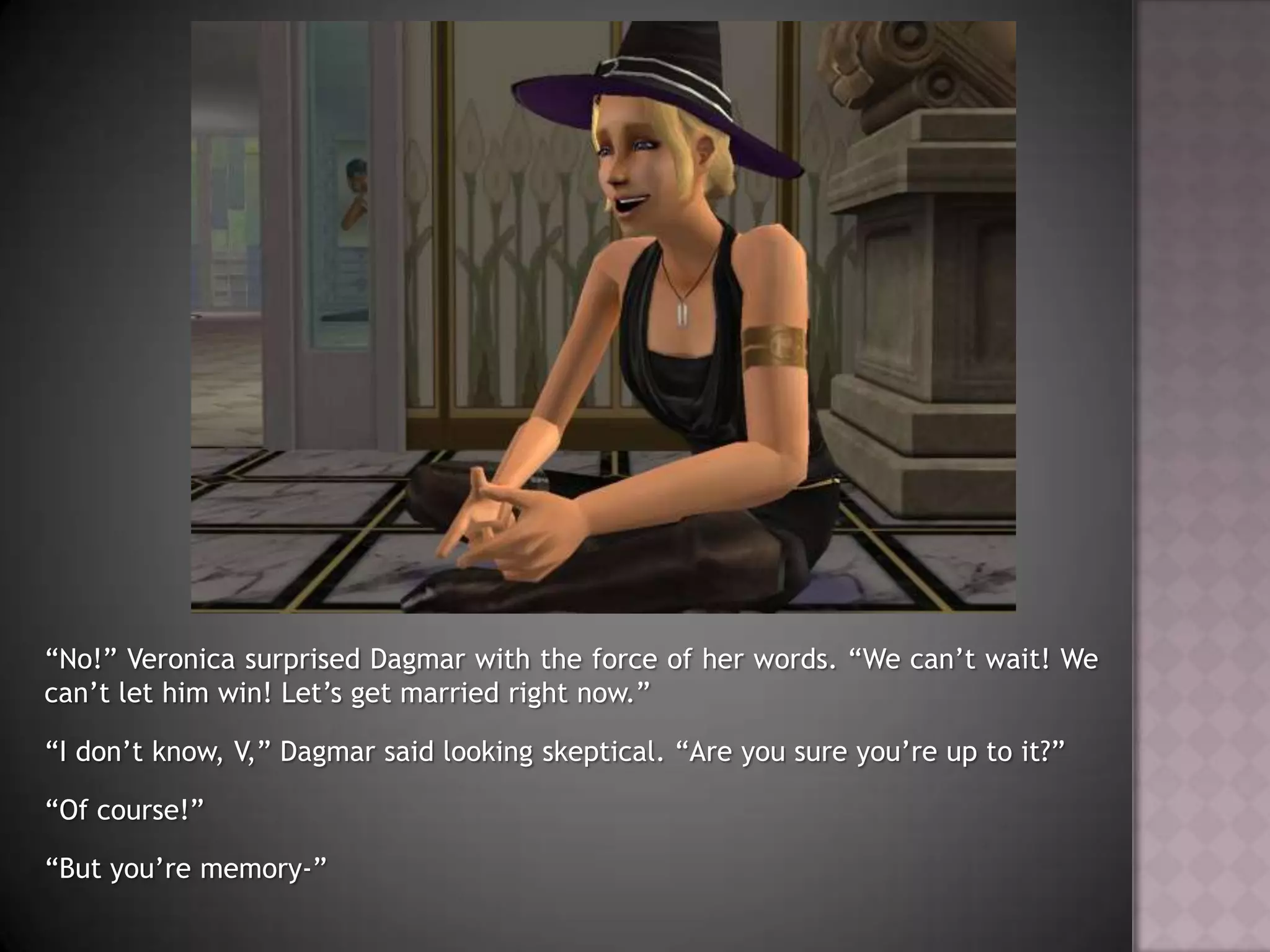 “No!” Veronica surprised Dagmar with the force of her words. “We can’t wait! We can’t let him win! Let’s get married right now.”“I don’t know, V,” Dagmar said looking skeptical. “Are you sure you’re up to it?”“Of course!”“But you’re memory-”