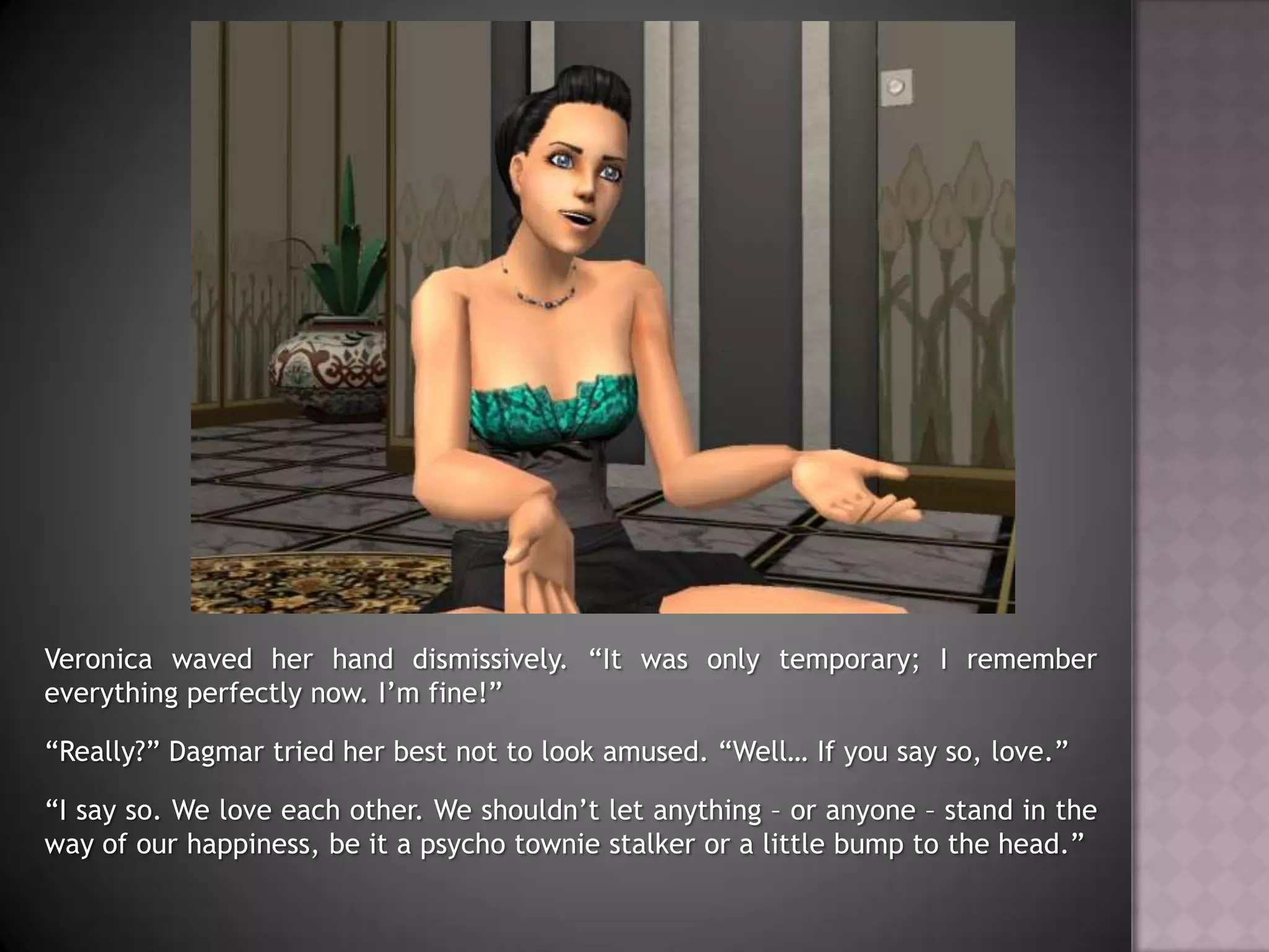 Veronica waved her hand dismissively. “It was only temporary; I remember everything perfectly now. I’m fine!”“Really?” Dagmar tried her best not to look amused. “Well… If you say so, love.”“I say so. We love each other. We shouldn’t let anything – or anyone – stand in the way of our happiness, be it a psycho townie stalker or a little bump to the head.”